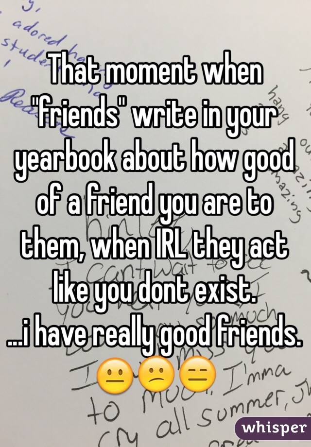 That moment when "friends" write in your yearbook about how good of a friend you are to them, when IRL they act like you dont exist.
...i have really good friends.
😐😕😑