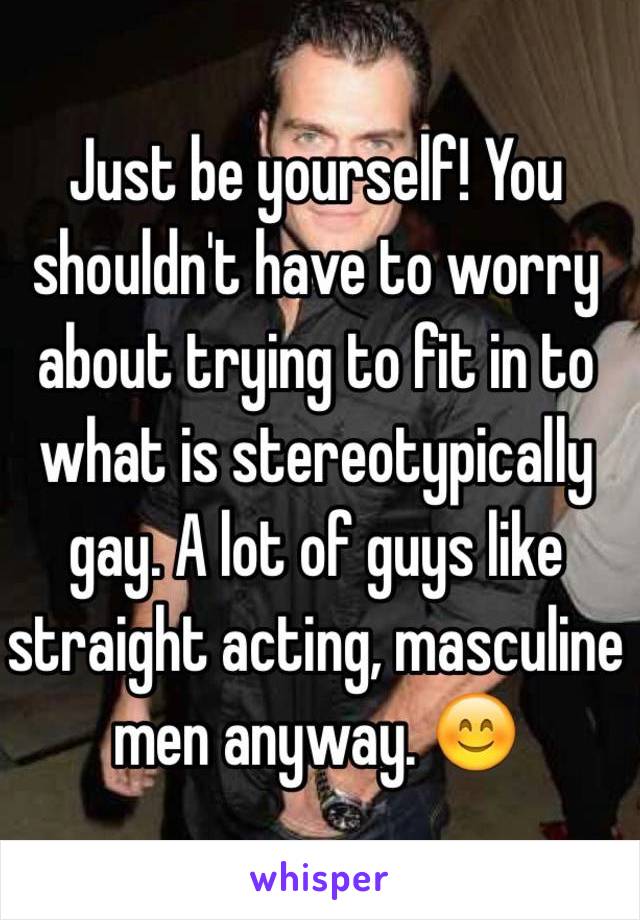 Just be yourself! You shouldn't have to worry about trying to fit in to what is stereotypically gay. A lot of guys like straight acting, masculine men anyway. 😊
