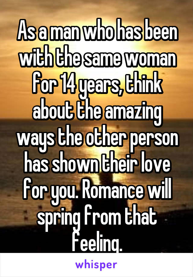 As a man who has been with the same woman for 14 years, think about the amazing ways the other person has shown their love for you. Romance will spring from that feeling.