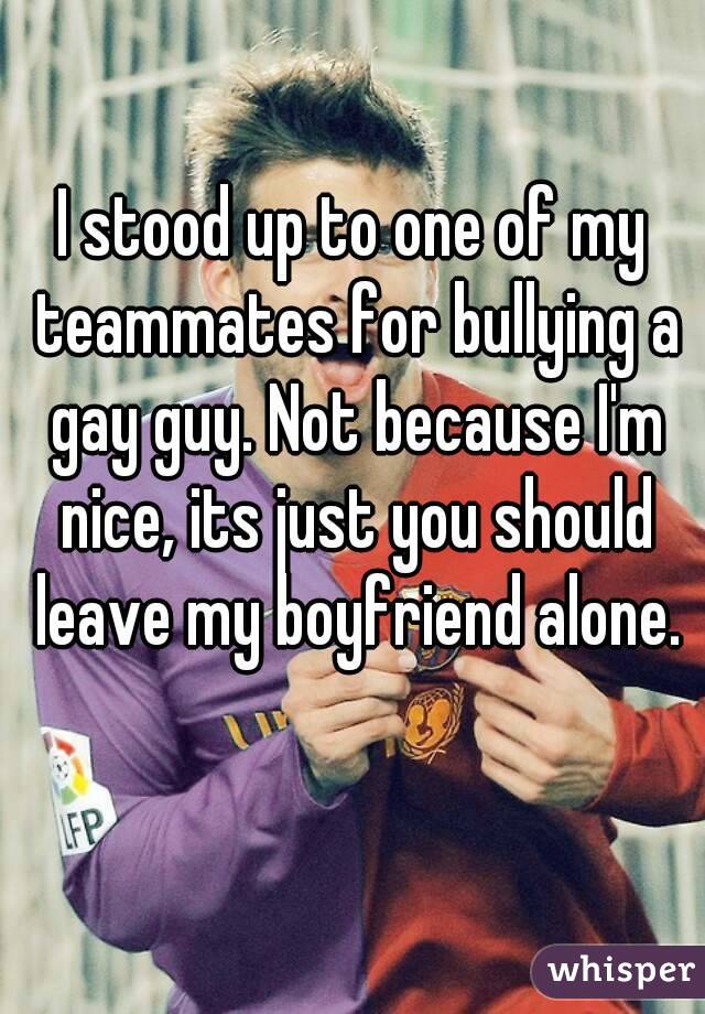 I stood up to one of my teammates for bullying a gay guy. Not because I'm nice, its just you should leave my boyfriend alone.