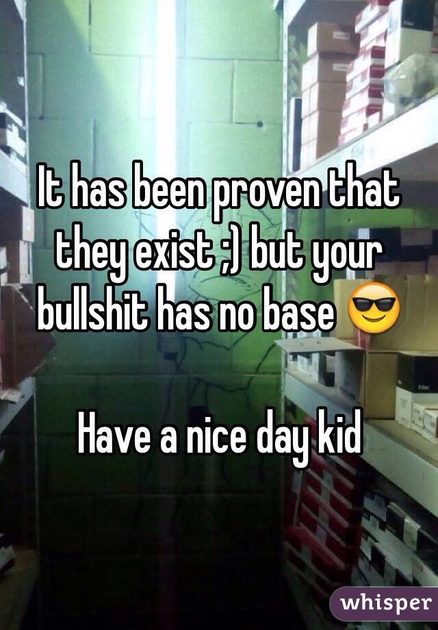 It has been proven that they exist ;) but your bullshit has no base 😎 

Have a nice day kid 