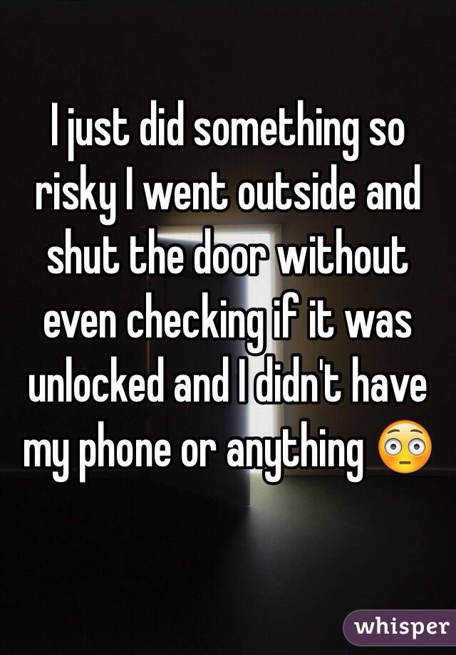 I just did something so risky I went outside and shut the door without even checking if it was unlocked and I didn't have my phone or anything 😳