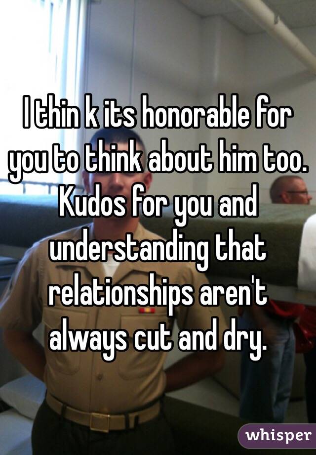 I thin k its honorable for you to think about him too. Kudos for you and understanding that relationships aren't always cut and dry.