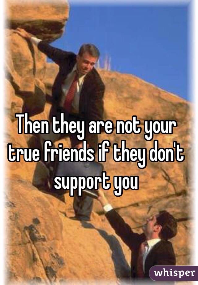 Then they are not your true friends if they don't support you