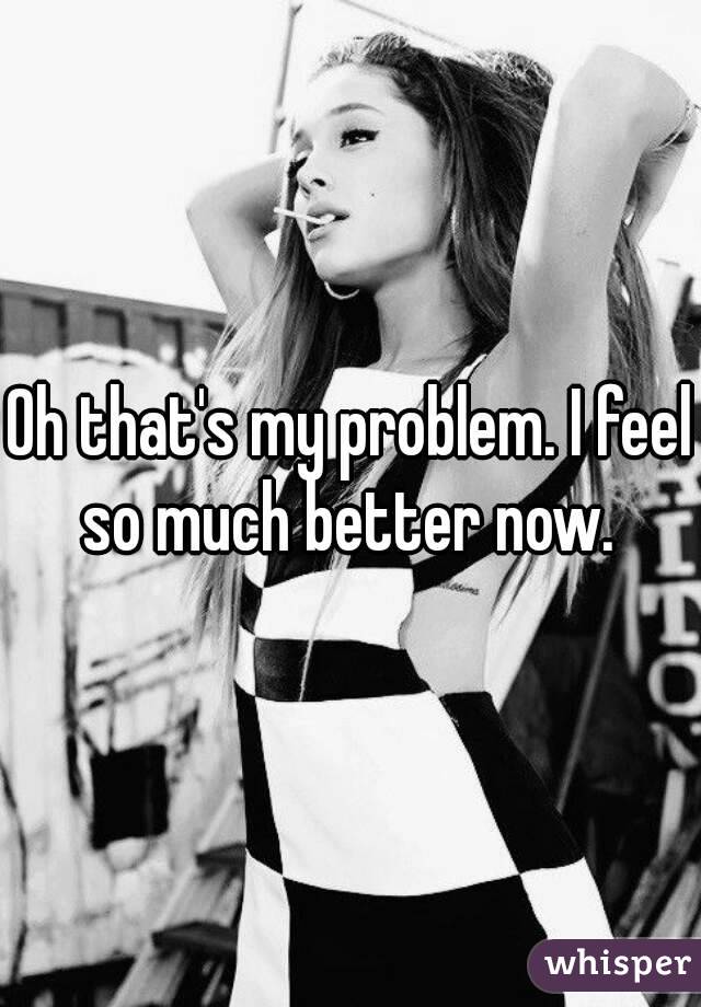 Oh that's my problem. I feel so much better now. 