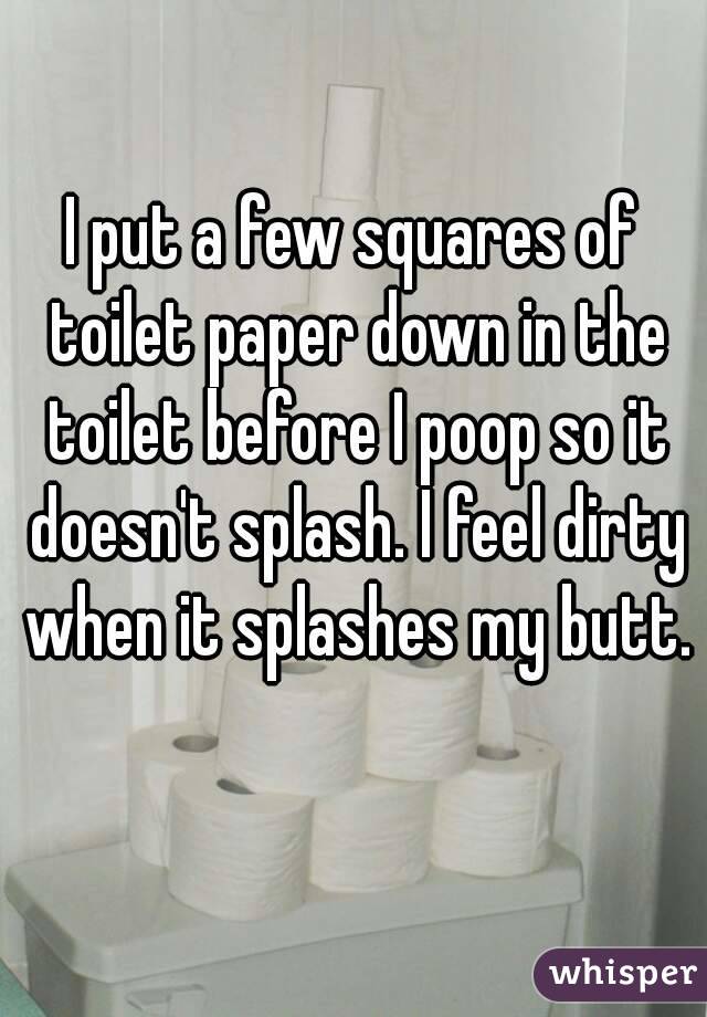 I put a few squares of toilet paper down in the toilet before I poop so it doesn't splash. I feel dirty when it splashes my butt. 