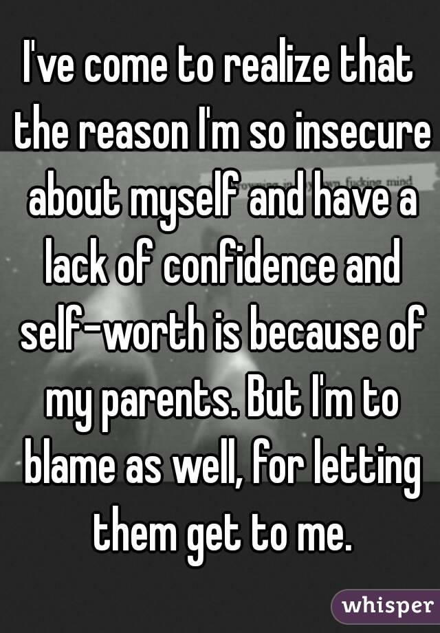 I've come to realize that the reason I'm so insecure about myself and have a lack of confidence and self-worth is because of my parents. But I'm to blame as well, for letting them get to me.