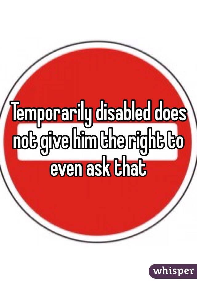 Temporarily disabled does not give him the right to even ask that