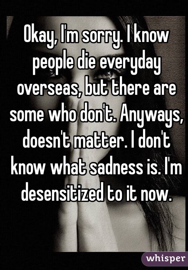 Okay, I'm sorry. I know people die everyday overseas, but there are some who don't. Anyways, doesn't matter. I don't know what sadness is. I'm desensitized to it now. 