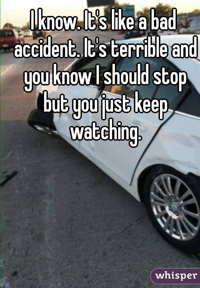 I know. It's like a bad accident. It's terrible and you know I should stop but you just keep watching.