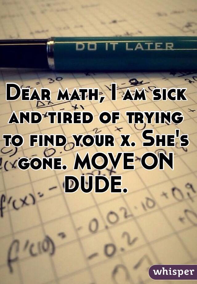 Dear math, I am sick and tired of trying to find your x. She's gone. MOVE ON DUDE. 