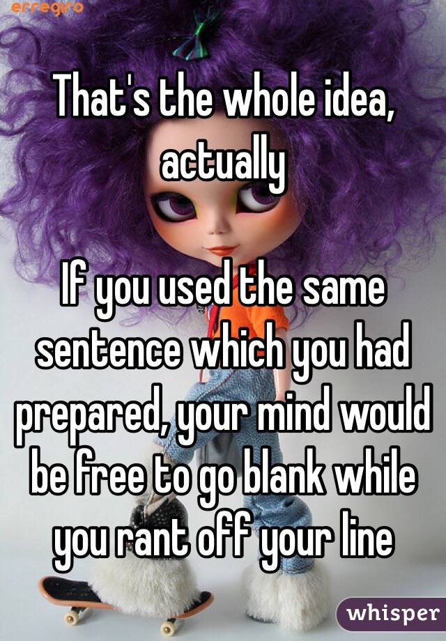 That's the whole idea, actually

If you used the same sentence which you had prepared, your mind would be free to go blank while you rant off your line