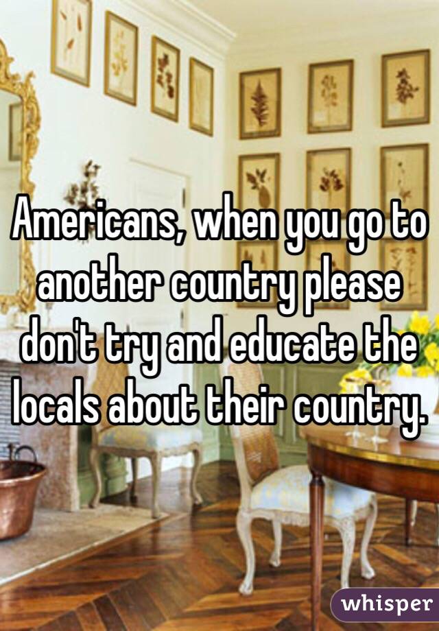 Americans, when you go to another country please don't try and educate the locals about their country. 