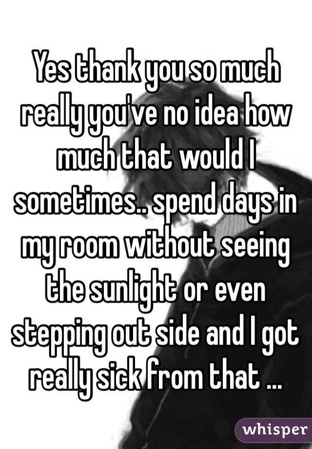 Yes thank you so much really you've no idea how much that would I sometimes.. spend days in my room without seeing the sunlight or even stepping out side and I got really sick from that ... 