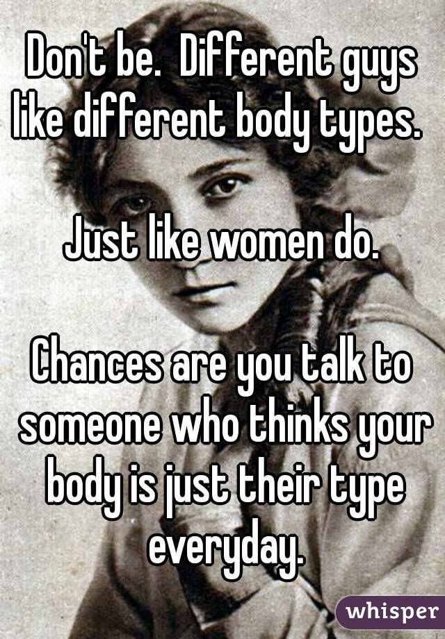 Don't be.  Different guys like different body types.  

Just like women do.

Chances are you talk to someone who thinks your body is just their type everyday.