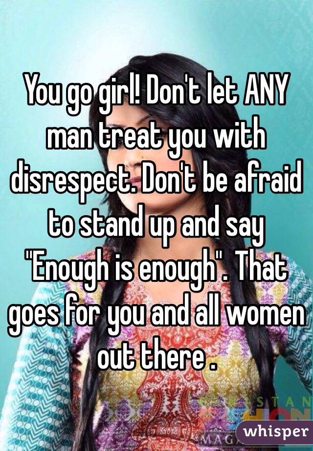 You go girl! Don't let ANY man treat you with disrespect. Don't be afraid to stand up and say "Enough is enough". That goes for you and all women out there .