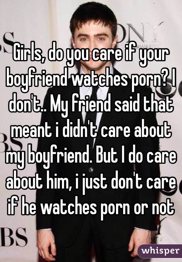Girls, do you care if your boyfriend watches porn? I don't.. My friend said that meant i didn't care about my boyfriend. But I do care about him, i just don't care if he watches porn or not