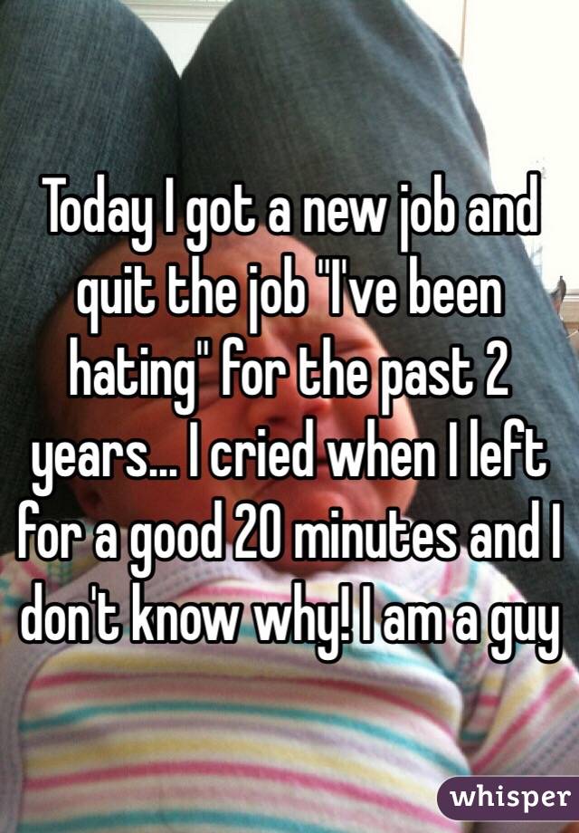 Today I got a new job and quit the job "I've been hating" for the past 2 years... I cried when I left for a good 20 minutes and I don't know why! I am a guy 