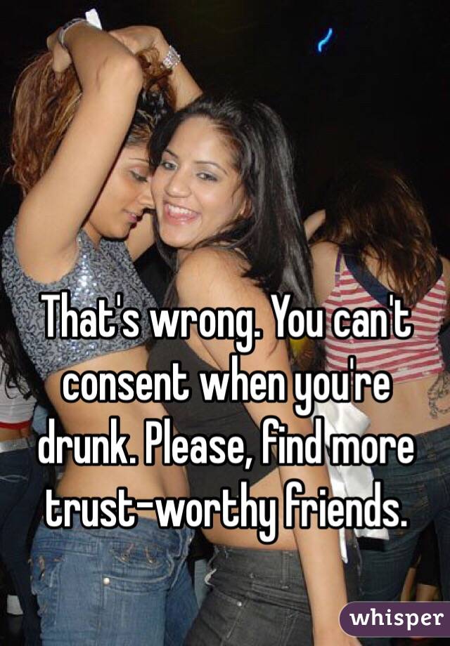 That's wrong. You can't consent when you're drunk. Please, find more trust-worthy friends.