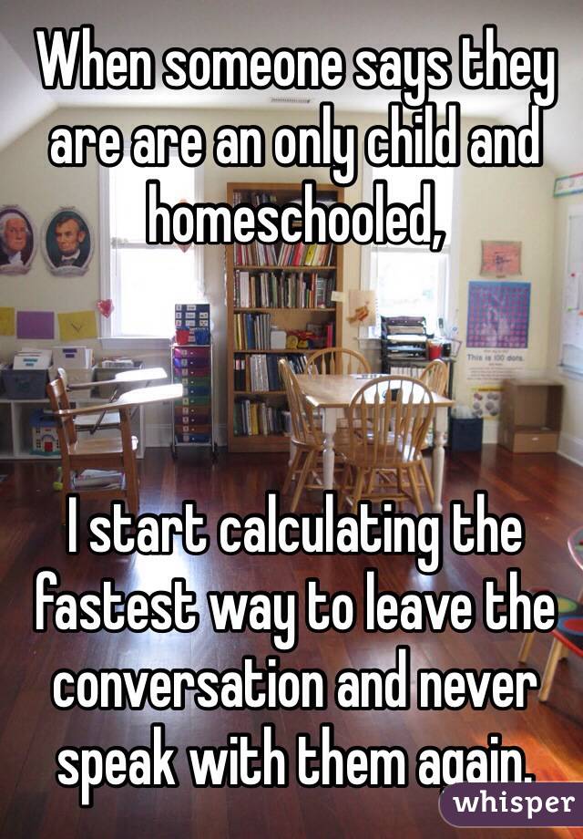 When someone says they are are an only child and homeschooled,



I start calculating the fastest way to leave the conversation and never speak with them again. 