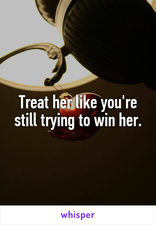 Treat her like you're still trying to win her.