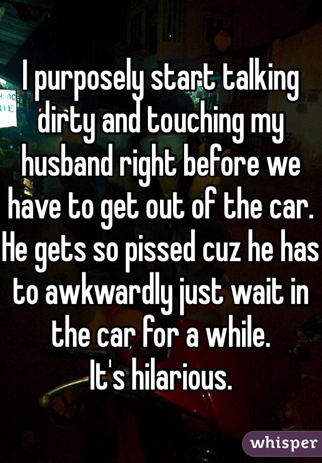 I purposely start talking dirty and touching my husband right before we have to get out of the car. He gets so pissed cuz he has to awkwardly just wait in the car for a while. 
It's hilarious. 