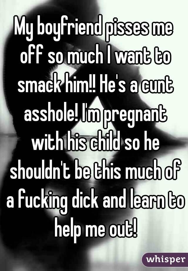 My boyfriend pisses me off so much I want to smack him!! He's a cunt asshole! I'm pregnant with his child so he shouldn't be this much of a fucking dick and learn to help me out!
