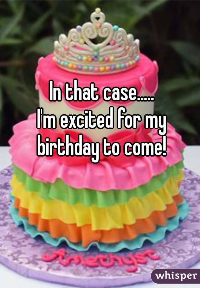In that case.....
I'm excited for my birthday to come! 