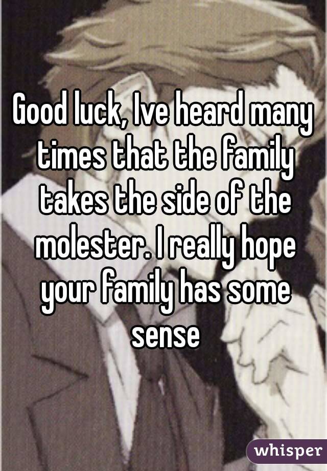 Good luck, Ive heard many times that the family takes the side of the molester. I really hope your family has some sense