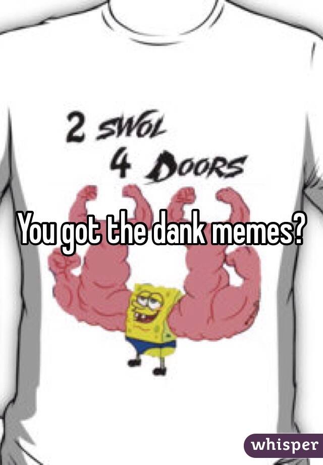 You got the dank memes?