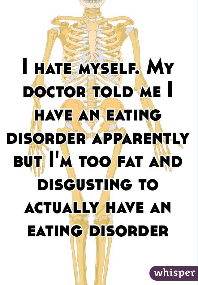 I hate myself. My doctor told me I have an eating disorder apparently but I'm too fat and disgusting to actually have an eating disorder 