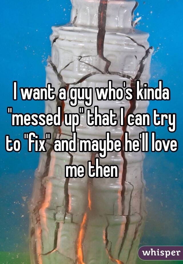 I want a guy who's kinda "messed up" that I can try to "fix" and maybe he'll love me then