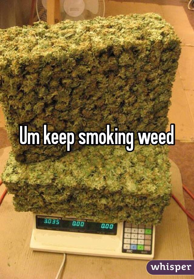 Um keep smoking weed 