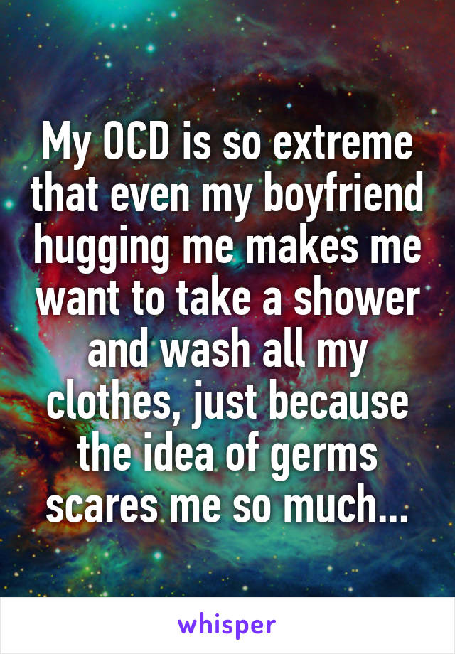 My OCD is so extreme that even my boyfriend hugging me makes me want to take a shower and wash all my clothes, just because the idea of germs scares me so much...