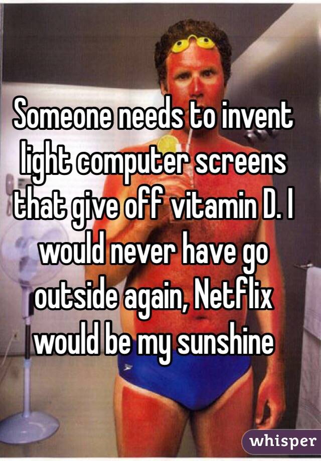 Someone needs to invent light computer screens that give off vitamin D. I would never have go outside again, Netflix would be my sunshine