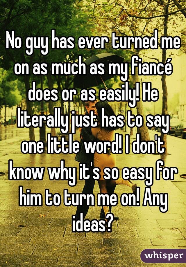 No guy has ever turned me on as much as my fiancé does or as easily! He literally just has to say one little word! I don't know why it's so easy for him to turn me on! Any ideas?
