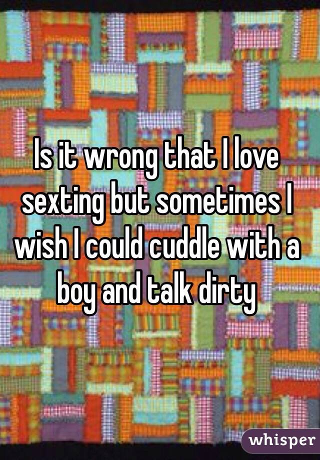 Is it wrong that I love sexting but sometimes I wish I could cuddle with a boy and talk dirty 