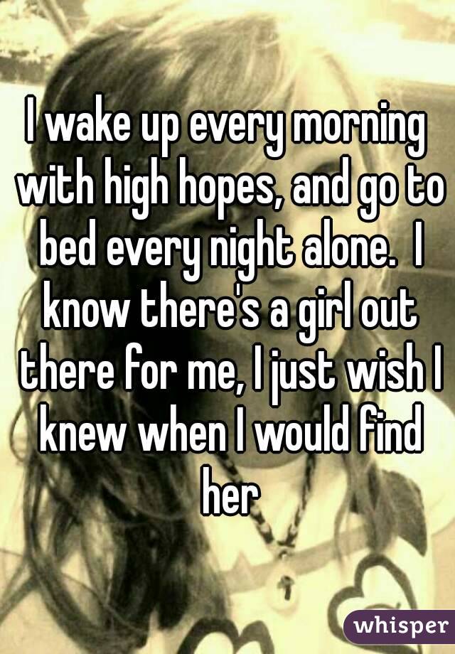 I wake up every morning with high hopes, and go to bed every night alone.  I know there's a girl out there for me, I just wish I knew when I would find her
