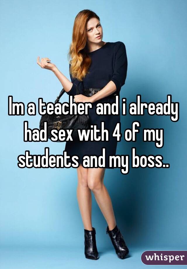 Im a teacher and i already had sex with 4 of my students and my boss..