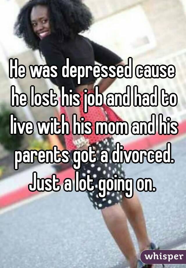 He was depressed cause he lost his job and had to live with his mom and his parents got a divorced. Just a lot going on. 