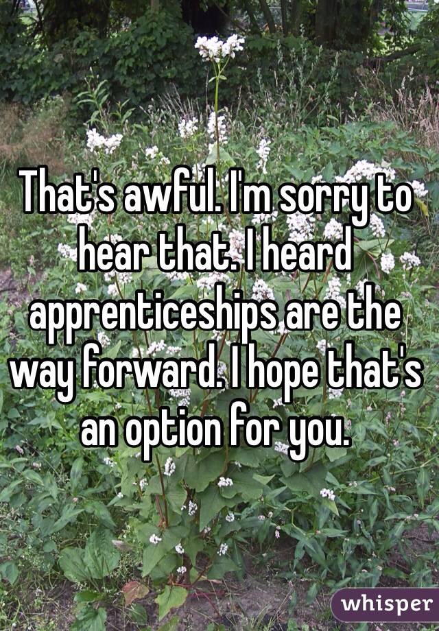That's awful. I'm sorry to hear that. I heard apprenticeships are the way forward. I hope that's an option for you.