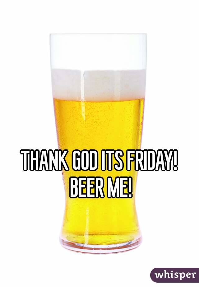 THANK GOD ITS FRIDAY! BEER ME!
