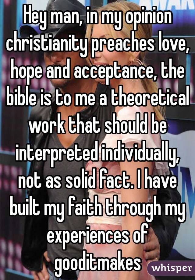Hey man, in my opinion christianity preaches love, hope and acceptance, the bible is to me a theoretical work that should be interpreted individually, not as solid fact. I have built my faith through my experiences of gooditmakes