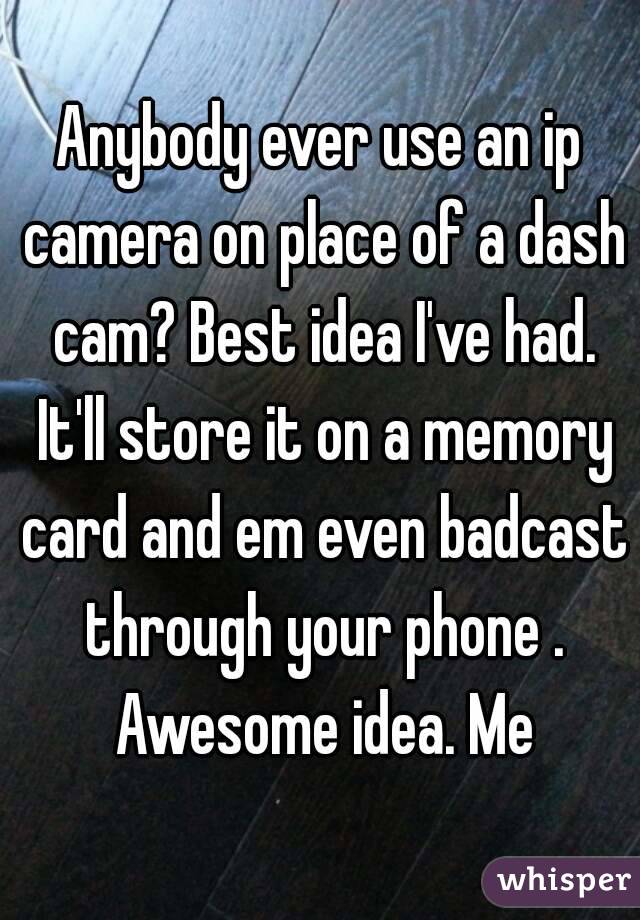 Anybody ever use an ip camera on place of a dash cam? Best idea I've had. It'll store it on a memory card and em even badcast through your phone . Awesome idea. Me