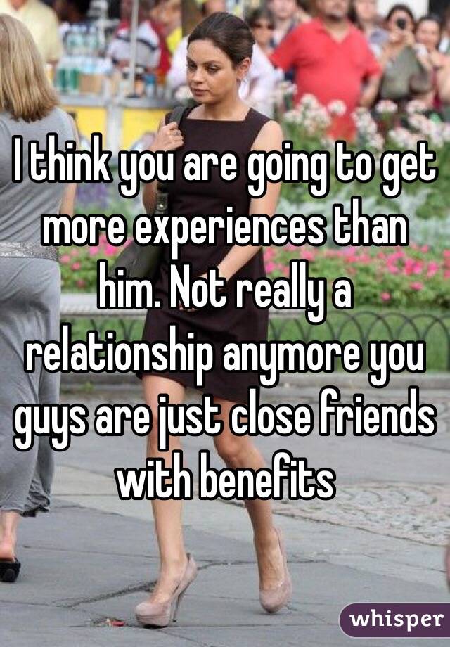 I think you are going to get more experiences than him. Not really a relationship anymore you guys are just close friends with benefits 