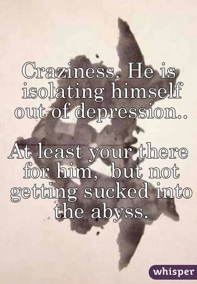 Craziness. He is isolating himself out of depression..

At least your there for him,  but not getting sucked into the abyss.