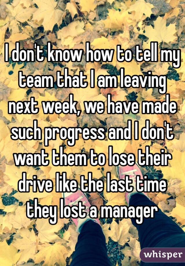 I don't know how to tell my team that I am leaving next week, we have made such progress and I don't want them to lose their drive like the last time they lost a manager