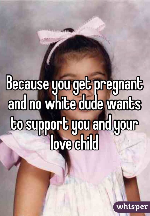 Because you get pregnant and no white dude wants to support you and your love child 