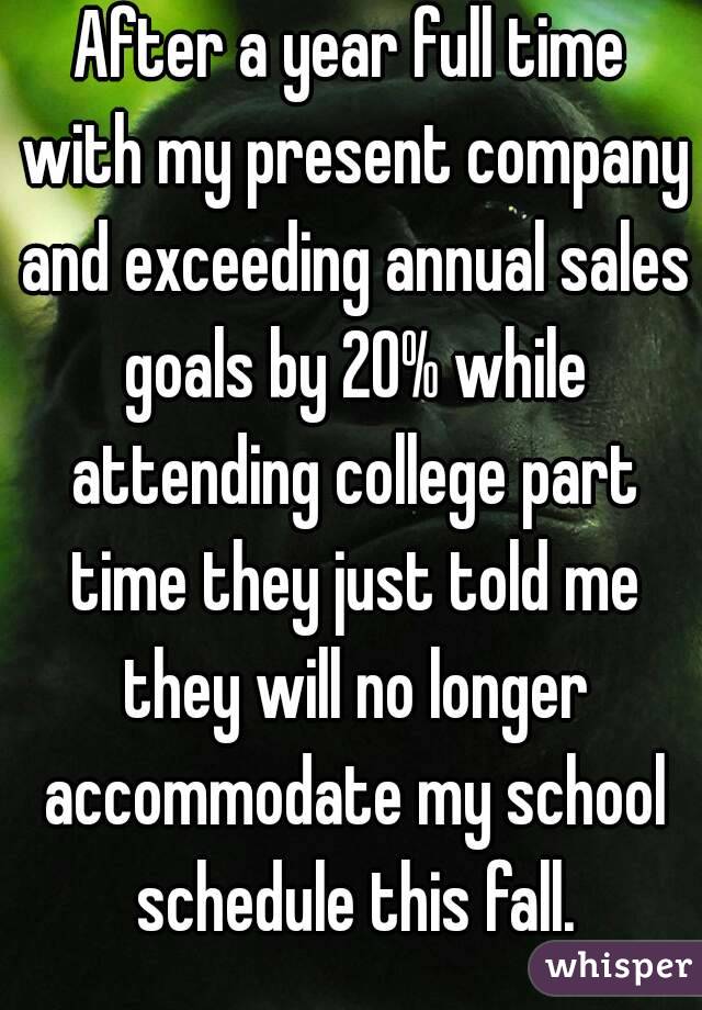 After a year full time with my present company and exceeding annual sales goals by 20% while attending college part time they just told me they will no longer accommodate my school schedule this fall.