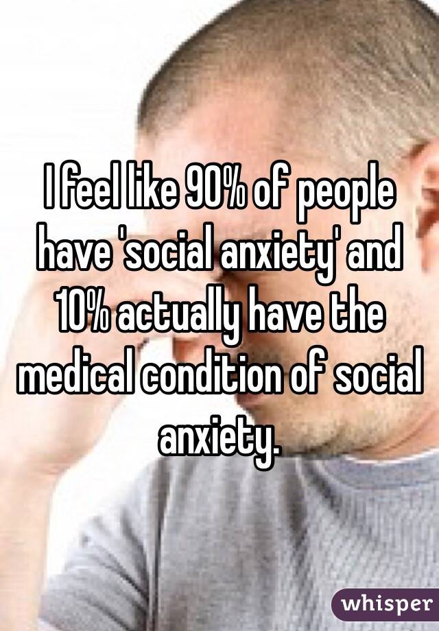 I feel like 90% of people have 'social anxiety' and 10% actually have the medical condition of social anxiety.